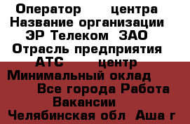 Оператор Call-центра › Название организации ­ ЭР-Телеком, ЗАО › Отрасль предприятия ­ АТС, call-центр › Минимальный оклад ­ 25 000 - Все города Работа » Вакансии   . Челябинская обл.,Аша г.